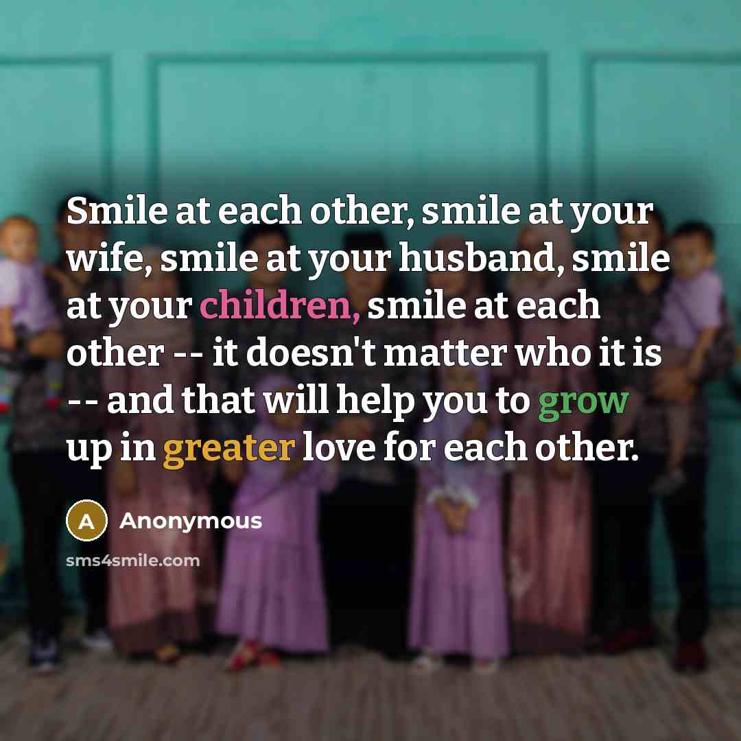 “Smile at each other, smile at your wife, smile at your husband, smile at your children, smile at each other -- it doesn't matter who it is -- and that will help you to grow up in greater love for each other.” quote by Anonymous