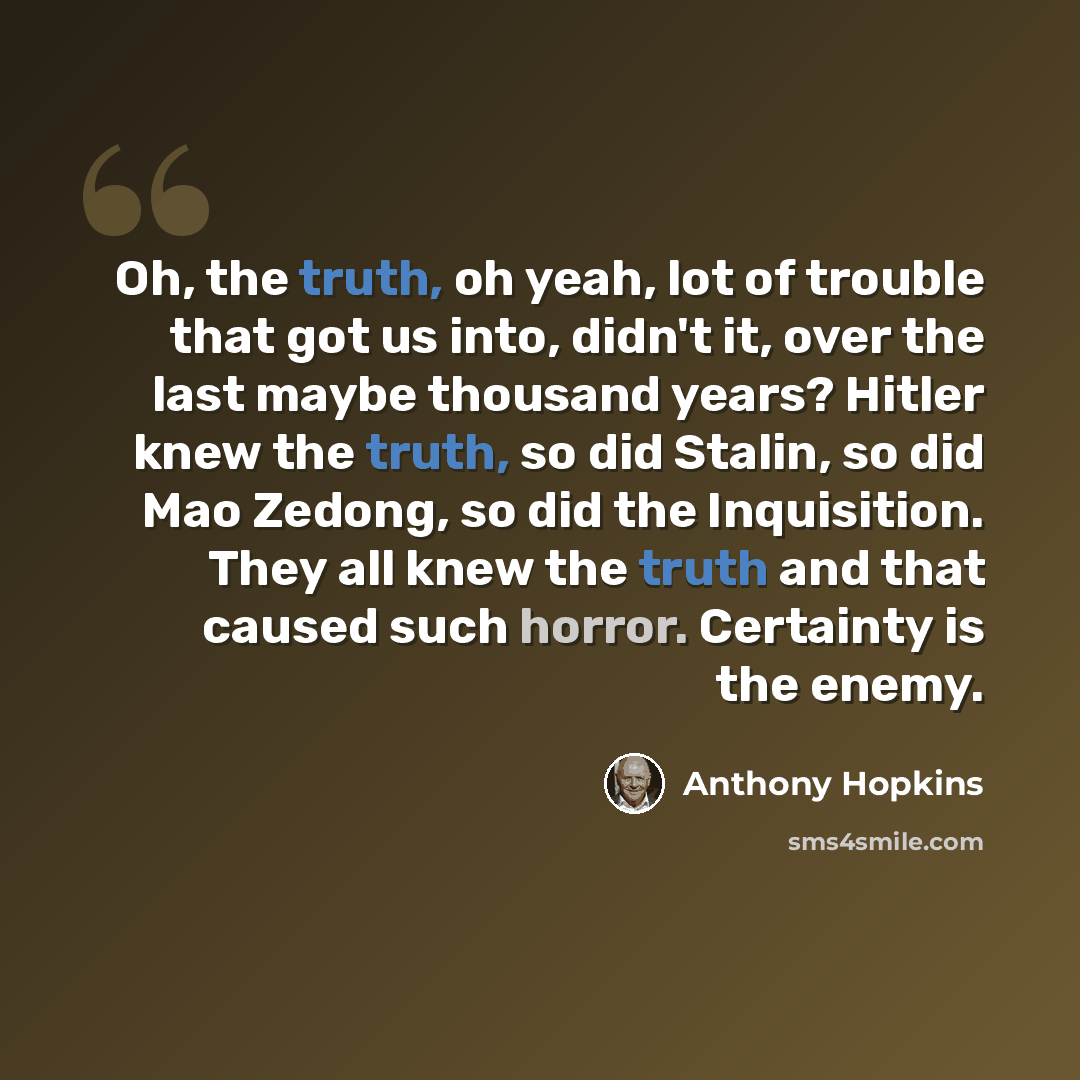 “Oh, the truth, oh yeah, lot of trouble that got us into, didn't it, over the last maybe thousand years? Hitler knew the truth, so did Stalin, so did Mao Zedong, so did the Inquisition. They all knew the truth and that caused such horror. Certainty is the enemy.” quote by Anthony Hopkins