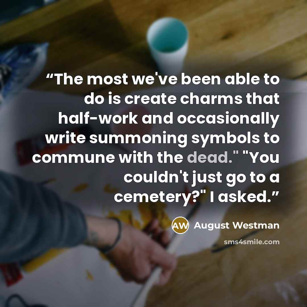 “The most we've been able to do is create charms that half-work and occasionally write summoning symbols to commune with the dead." "You couldn't just go to a cemetery?" I asked.” quote by August Westman