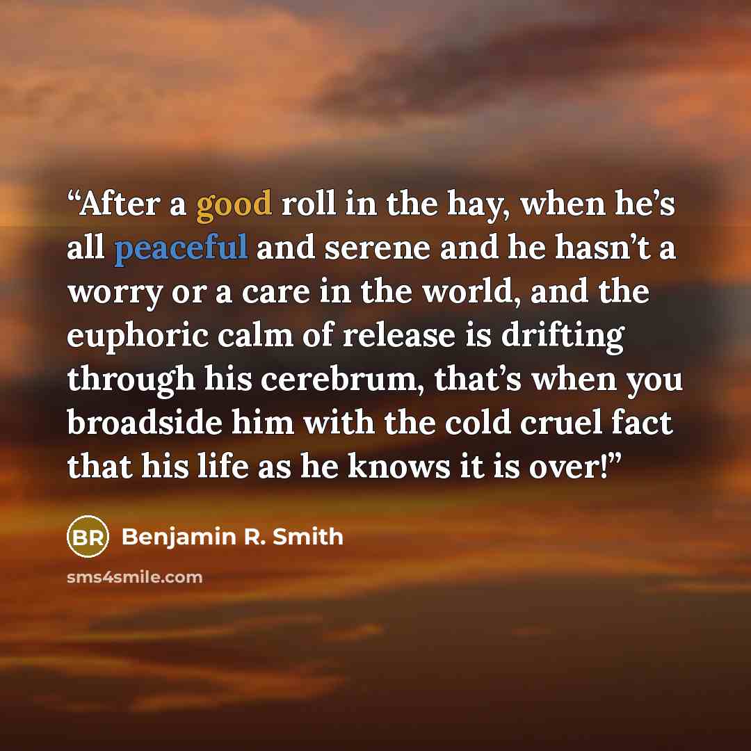 “After a good roll in the hay, when he’s all peaceful and serene and he hasn’t a worry or a care in the world, and the euphoric calm of release is drifting through his cerebrum, that’s when you broadside him with the cold cruel fact that his life as he knows it is over!” quote by Benjamin R. Smith