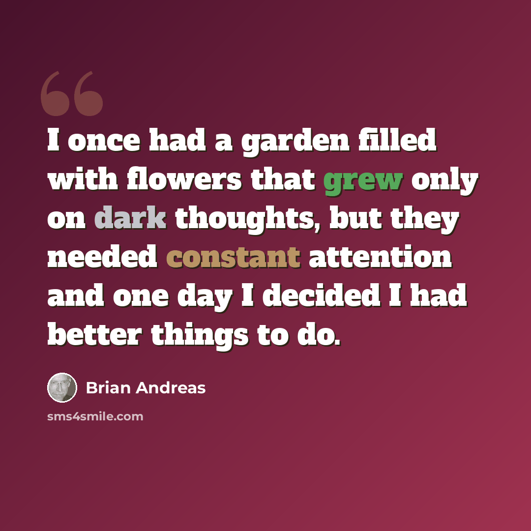 “I once had a garden filled with flowers that grew only on dark thoughts, but they needed constant attention and one day I decided I had better things to do.” quote by Brian Andreas