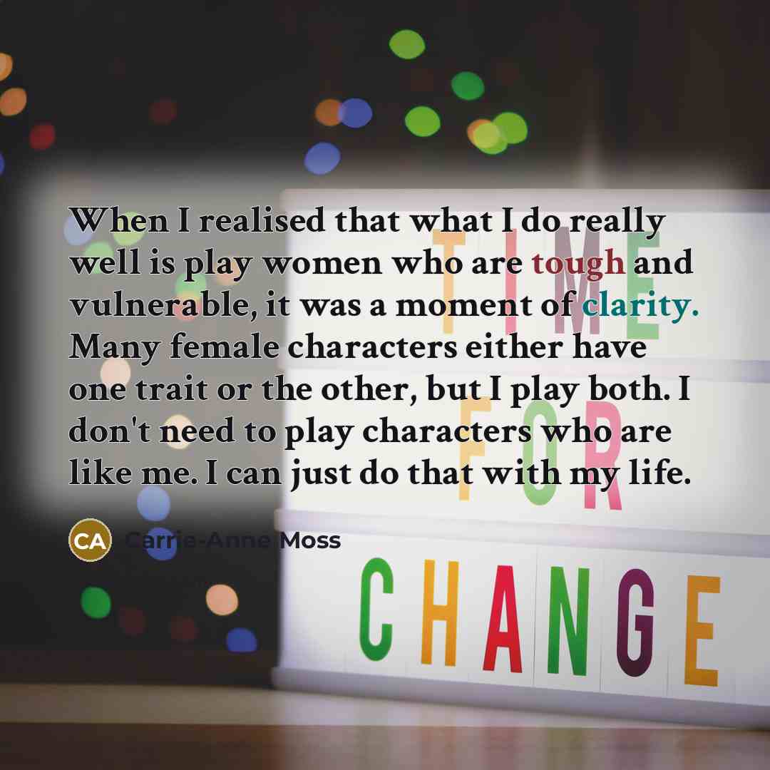 “When I realised that what I do really well is play women who are tough and vulnerable, it was a moment of clarity. Many female characters either have one trait or the other, but I play both. I don't need to play characters who are like me. I can just do that with my life.” quote by Carrie-Anne Moss
