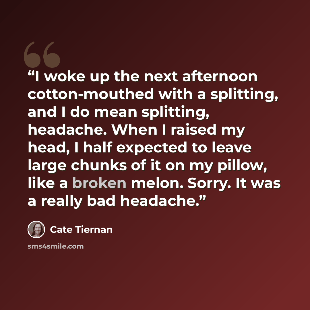 “I woke up the next afternoon cotton-mouthed with a splitting, and I do mean splitting, headache. When I raised my head, I half expected to leave large chunks of it on my pillow, like a broken melon. Sorry. It was a really bad headache.” quote by Cate Tiernan