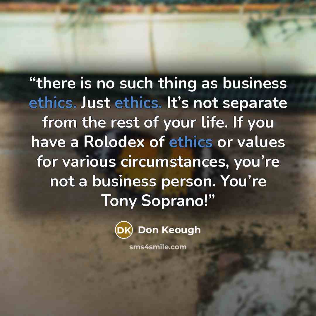 “there is no such thing as business ethics. Just ethics. It’s not separate from the rest of your life. If you have a Rolodex of ethics or values for various circumstances, you’re not a business person. You’re Tony Soprano!” quote by Don Keough