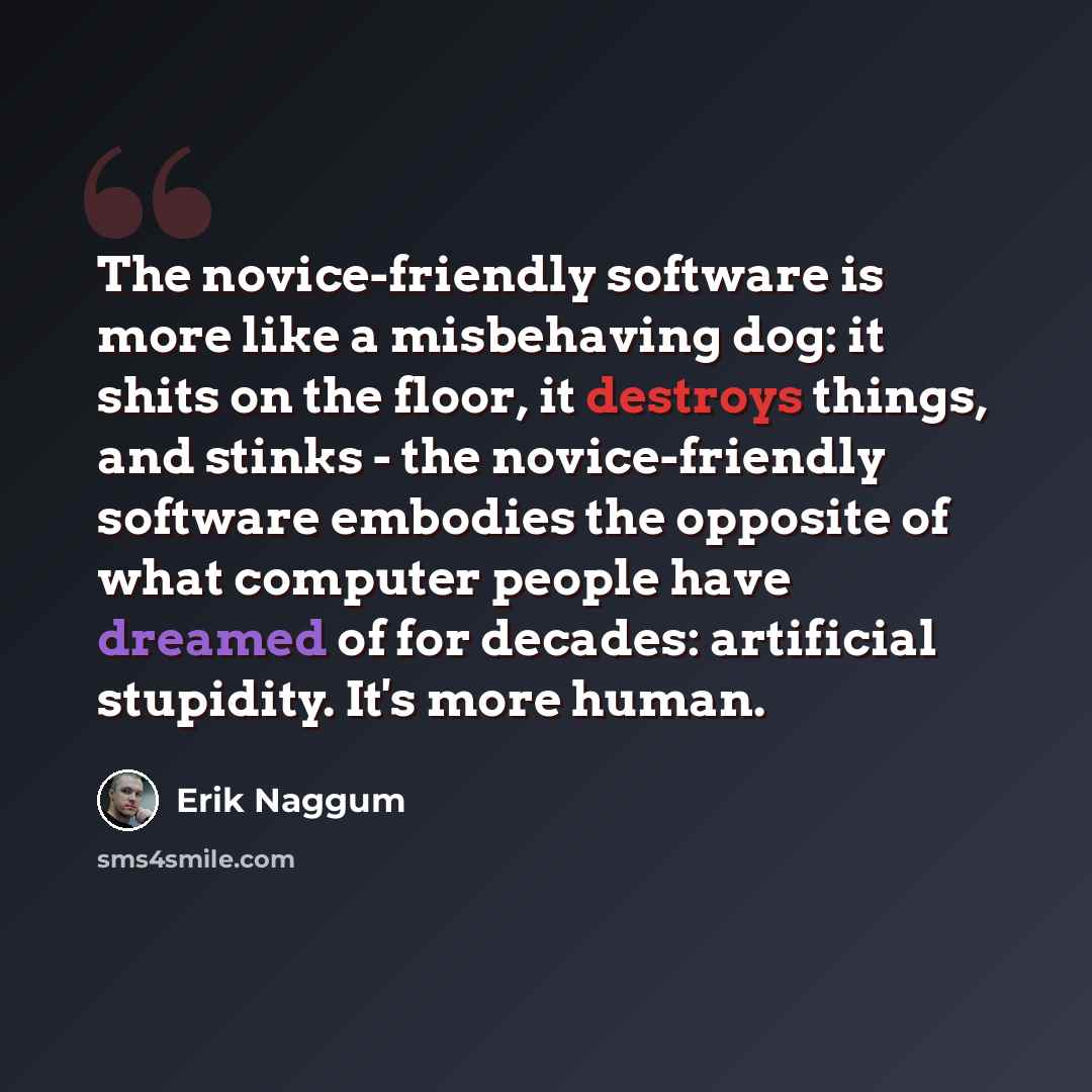 “The novice-friendly software is more like a misbehaving dog: it shits on the floor, it destroys things, and stinks - the novice-friendly software embodies the opposite of what computer people have dreamed of for decades: artificial stupidity. It's more human.” quote by Erik Naggum