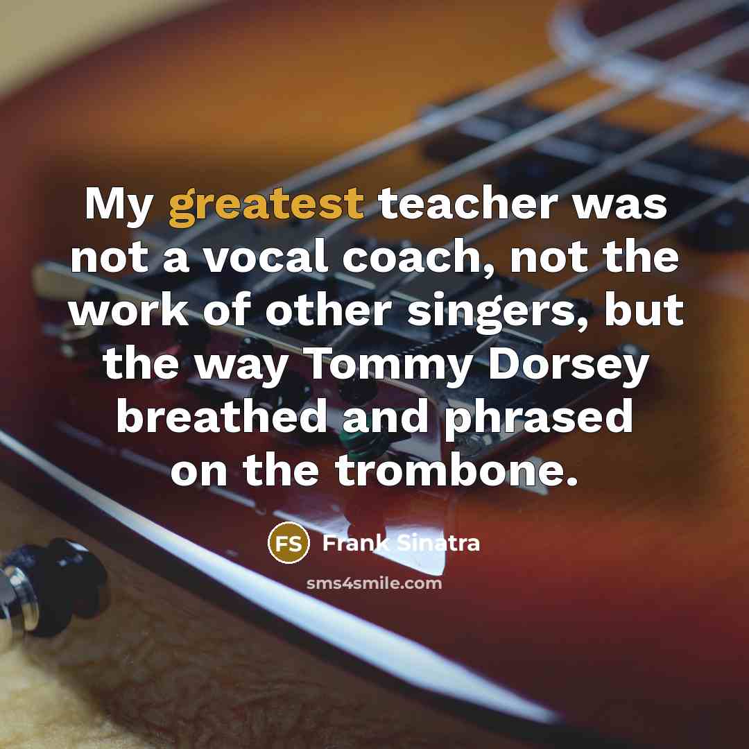 “My greatest teacher was not a vocal coach, not the work of other singers, but the way Tommy Dorsey breathed and phrased on the trombone.” quote by Frank Sinatra