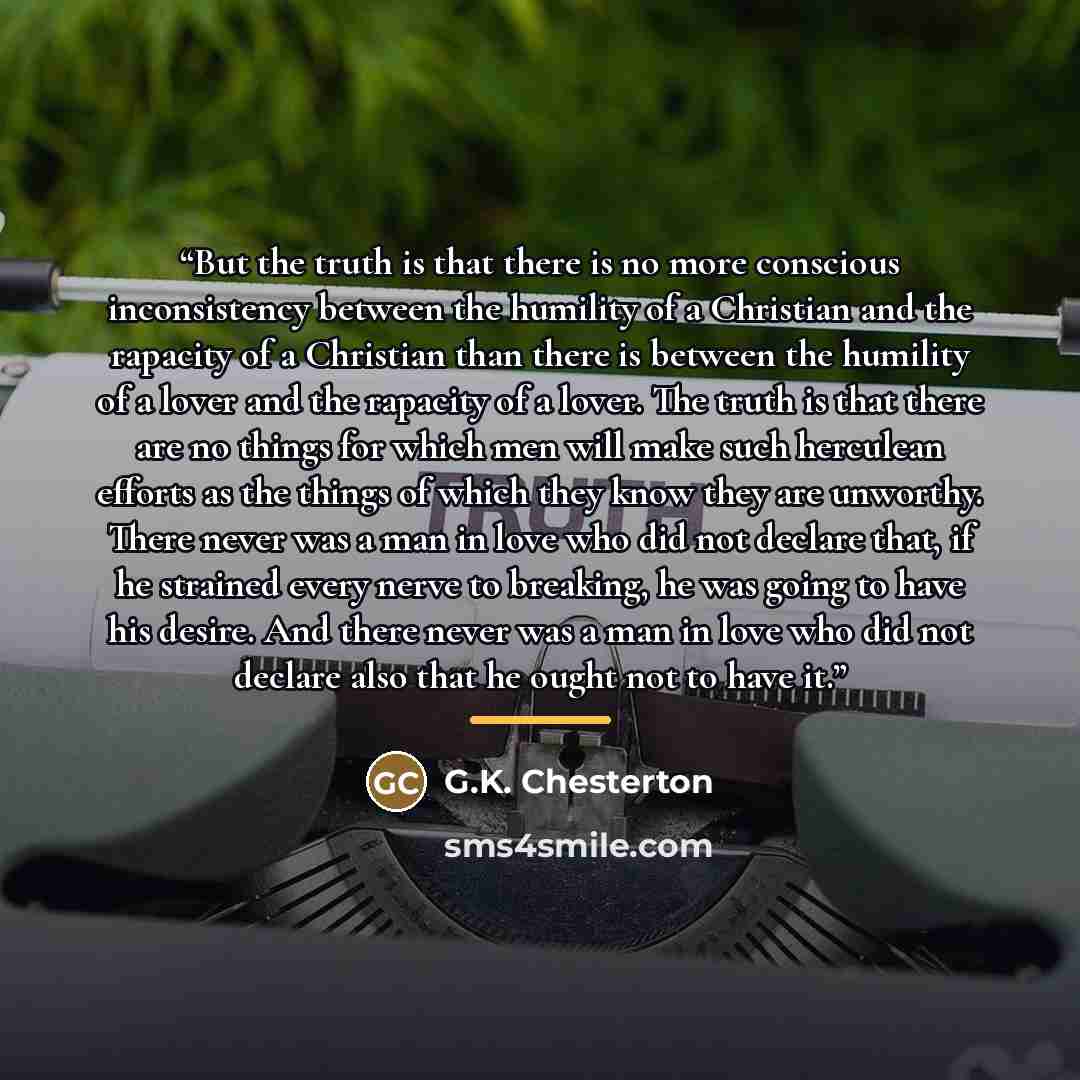 “But the truth is that there is no more conscious inconsistency between the humility of a Christian and the rapacity of a Christian than there is between the humility of a lover and the rapacity of a lover. The truth is that there are no things for which men will make such herculean efforts as the…” quote by G.K. Chesterton