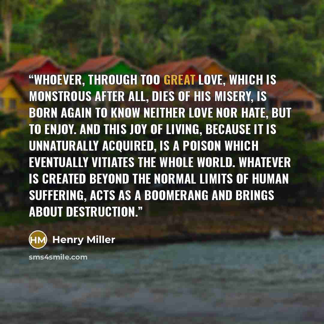 “Whoever, through too great love, which is monstrous after all, dies of his misery, is born again to know neither love nor hate, but to enjoy. And this joy of living, because it is unnaturally acquired, is a poison which eventually vitiates the whole world. Whatever is created beyond the normal…” quote by Henry Miller