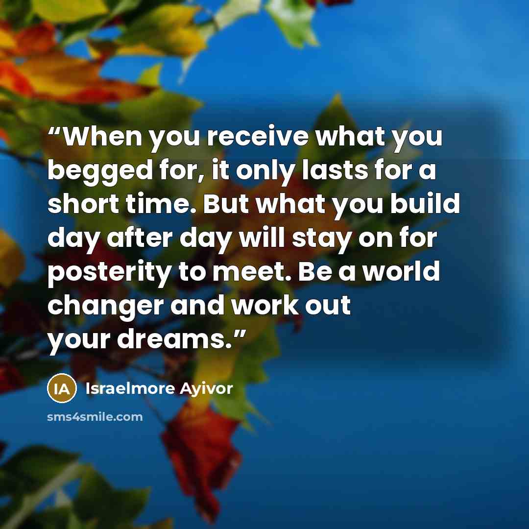 “When you receive what you begged for, it only lasts for a short time. But what you build day after day will stay on for posterity to meet. Be a world changer and work out your dreams.” quote by Israelmore Ayivor
