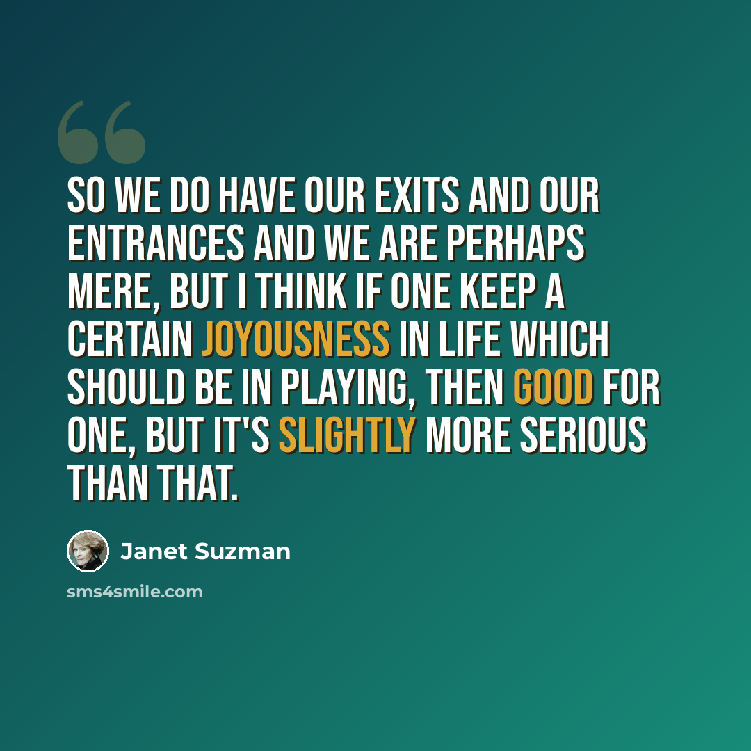 “So we do have our exits and our entrances and we are perhaps mere, but I think if one keep a certain joyousness in life which should be in playing, then good for one, but it's slightly more serious than that.” quote by Janet Suzman