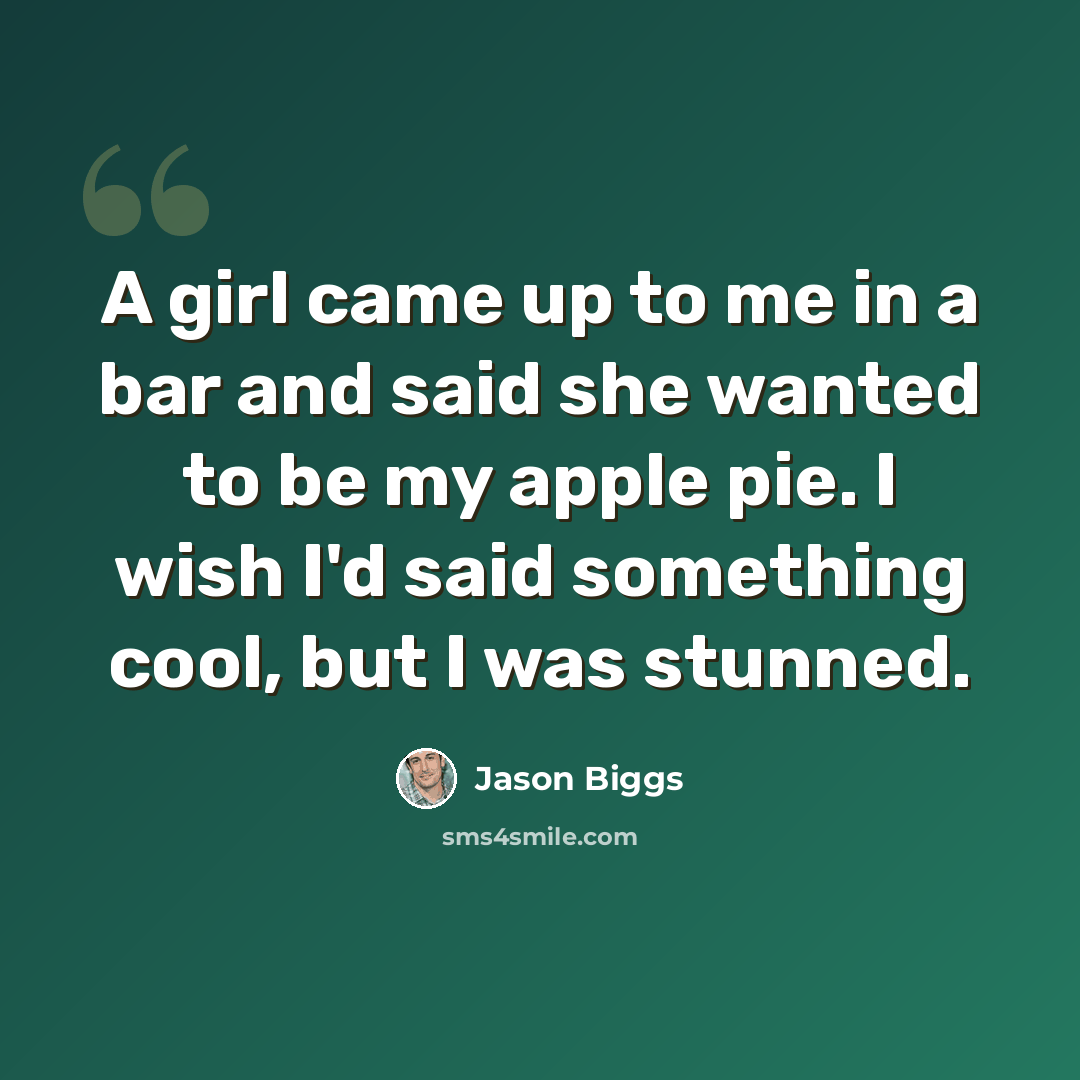 “A girl came up to me in a bar and said she wanted to be my apple pie. I wish I'd said something cool, but I was stunned.” quote by Jason Biggs