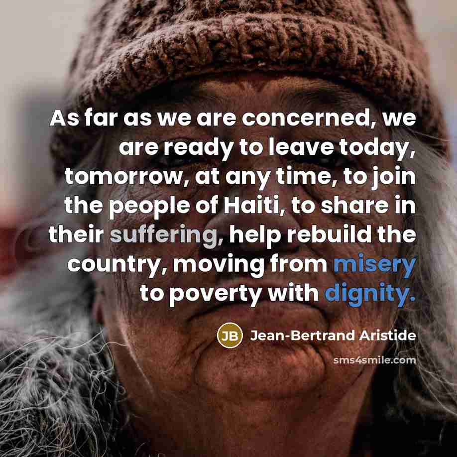 “As far as we are concerned, we are ready to leave today, tomorrow, at any time, to join the people of Haiti, to share in their suffering, help rebuild the country, moving from misery to poverty with dignity.” quote by Jean-Bertrand Aristide