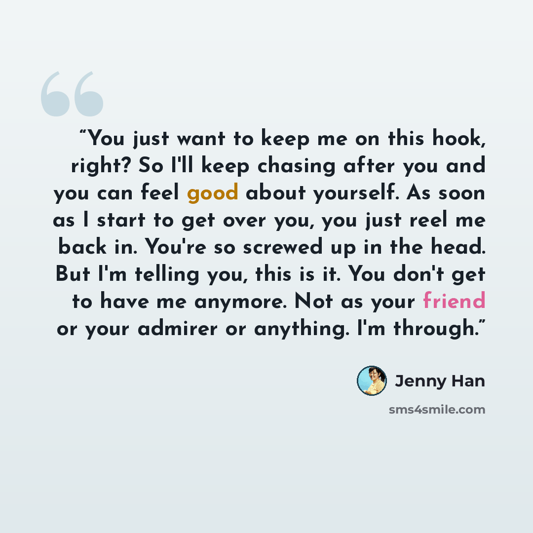 “You just want to keep me on this hook, right? So I'll keep chasing after you and you can feel good about yourself. As soon as I start to get over you, you just reel me back in. You're so screwed up in the head. But I'm telling you, this is it. You don't get to have me anymore. Not as your friend…” quote by Jenny Han