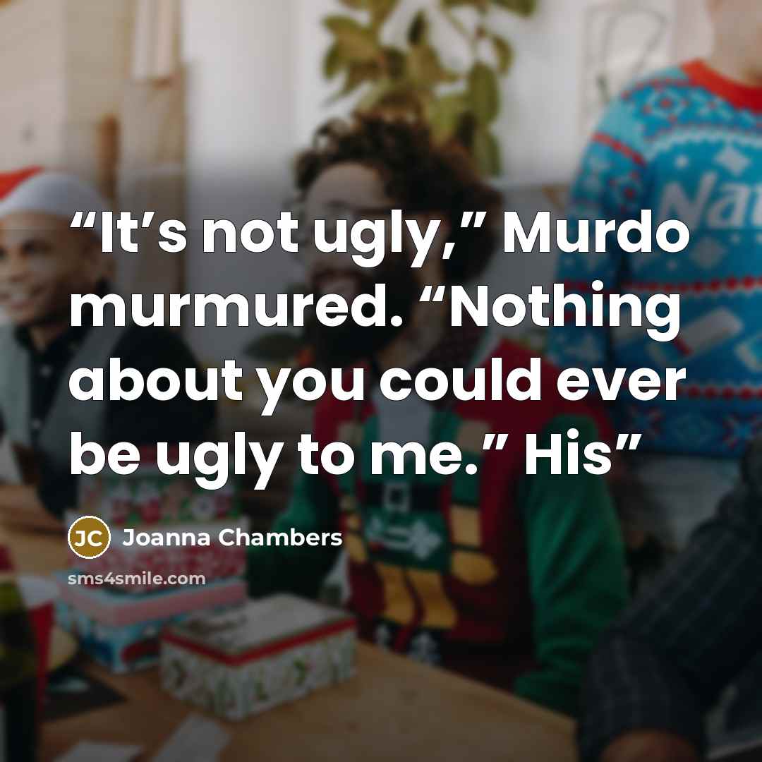 “It’s not ugly,” Murdo murmured. “Nothing about you could ever be ugly to me.” His” quote by Joanna Chambers