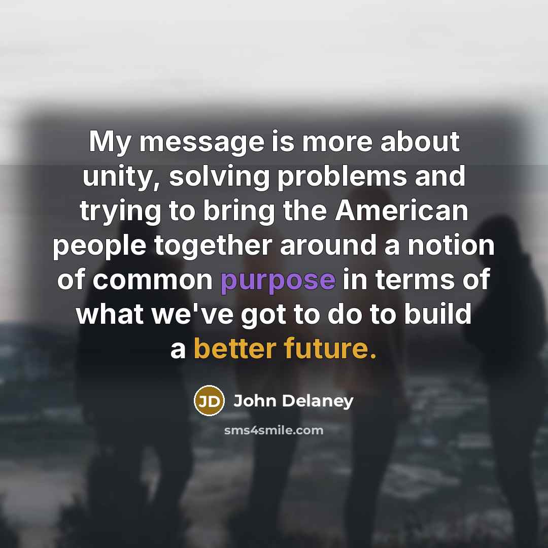 “My message is more about unity, solving problems and trying to bring the American people together around a notion of common purpose in terms of what we've got to do to build a better future.” quote by John Delaney