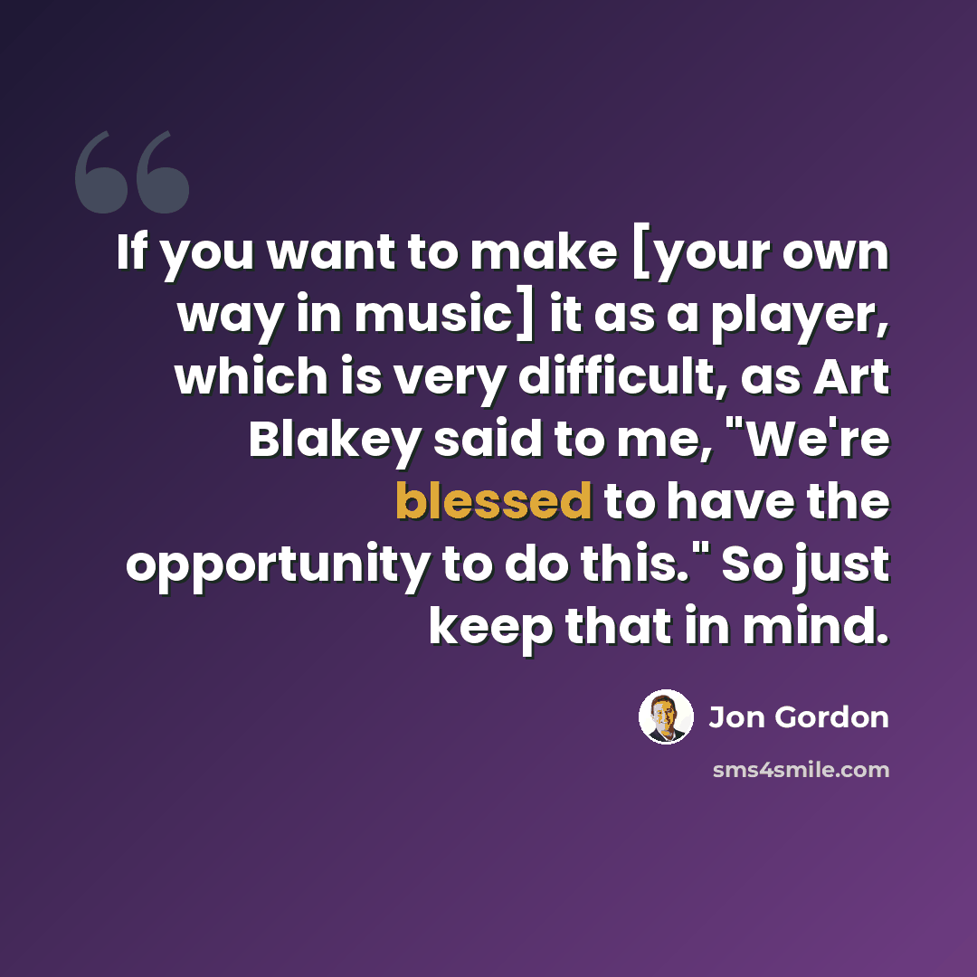 “If you want to make [your own way in music] it as a player, which is very difficult, as Art Blakey said to me, "We're blessed to have the opportunity to do this." So just keep that in mind.” quote by Jon Gordon