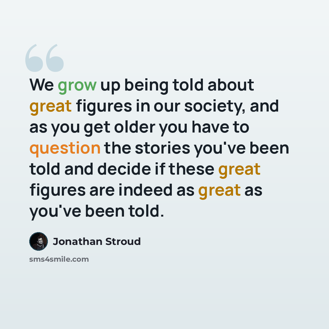 “We grow up being told about great figures in our society, and as you get older you have to question the stories you've been told and decide if these great figures are indeed as great as you've been told.” quote by Jonathan Stroud