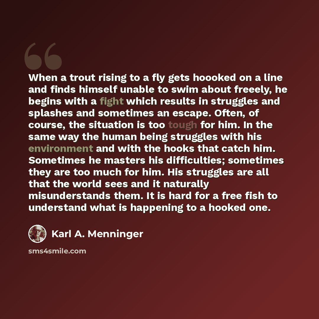 “When a trout rising to a fly gets hoooked on a line and finds himself unable to swim about freeely, he begins with a fight which results in struggles and splashes and sometimes an escape. Often, of course, the situation is too tough for him. In the same way the human being struggles with his…” quote by Karl A. Menninger