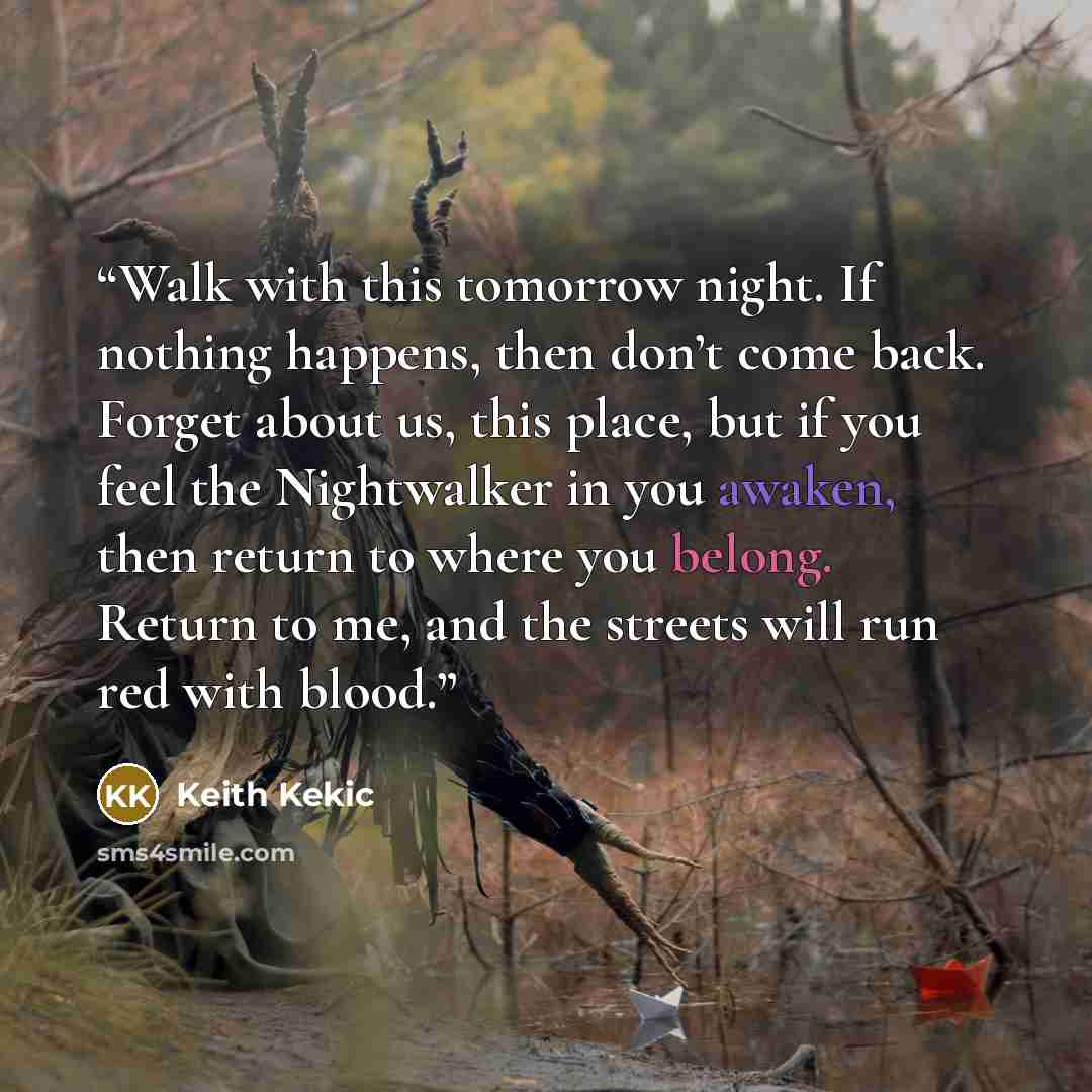 “Walk with this tomorrow night. If nothing happens, then don’t come back. Forget about us, this place, but if you feel the Nightwalker in you awaken, then return to where you belong. Return to me, and the streets will run red with blood.” quote by Keith Kekic