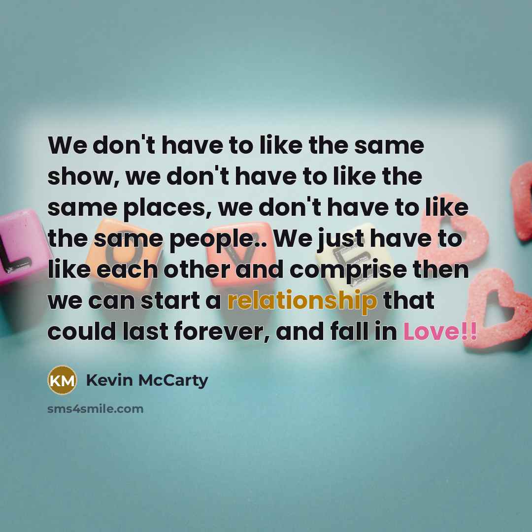“We don't have to like the same show, we don't have to like the same places, we don't have to like the same people.. We just have to like each other and comprise then we can start a relationship that could last forever, and fall in Love!!” quote by Kevin McCarty