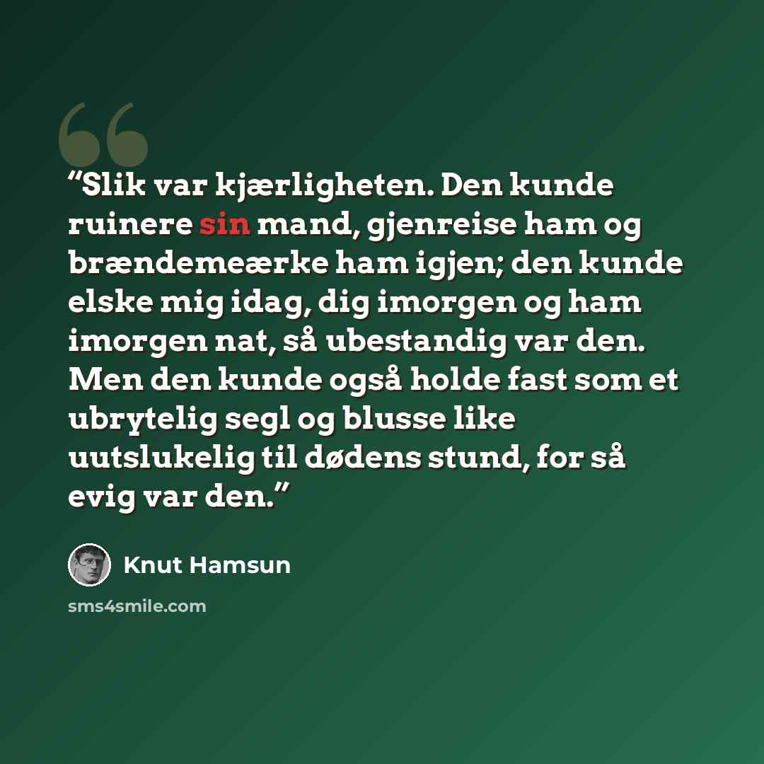 “Slik var kjærligheten. Den kunde ruinere sin mand, gjenreise ham og brændemeærke ham igjen; den kunde elske mig idag, dig imorgen og ham imorgen nat, så ubestandig var den. Men den kunde også holde fast som et ubrytelig segl og blusse like uutslukelig til dødens stund, for så evig var den.” quote by Knut Hamsun