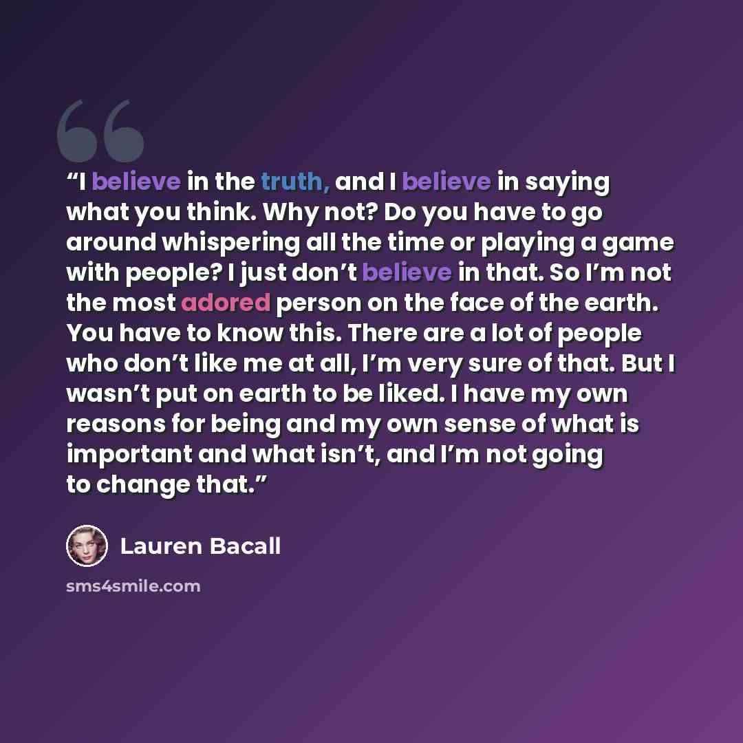 “I believe in the truth, and I believe in saying what you think. Why not? Do you have to go around whispering all the time or playing a game with people? I just don’t believe in that. So I’m not the most adored person on the face of the earth. You have to know this. There are a lot of people who…” quote by Lauren Bacall