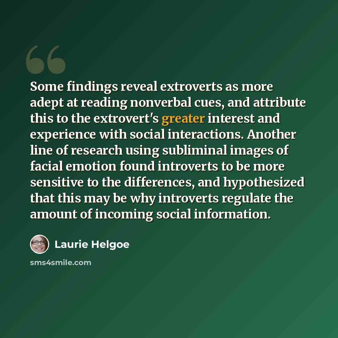 “Some findings reveal extroverts as more adept at reading nonverbal cues, and attribute this to the extrovert's greater interest and experience with social interactions. Another line of research using subliminal images of facial emotion found introverts to be more sensitive to the differences, and…” quote by Laurie Helgoe