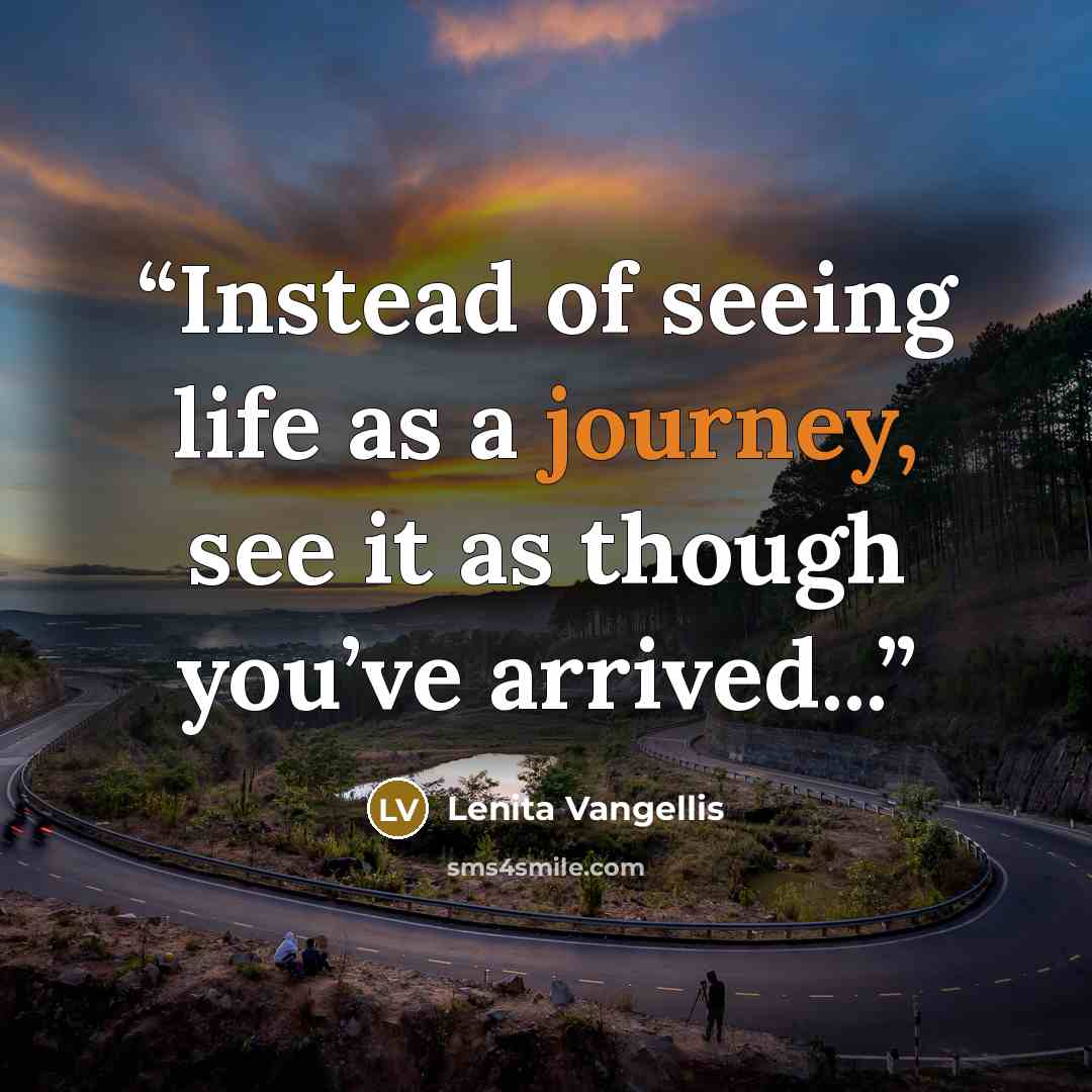 “Instead of seeing life as a journey, see it as though you’ve arrived...” quote by Lenita Vangellis