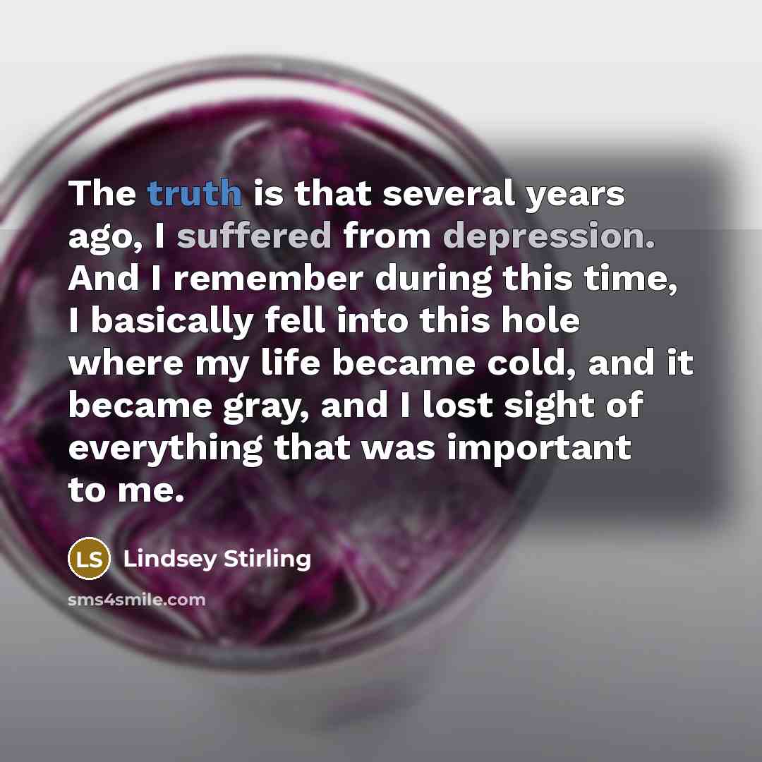 “The truth is that several years ago, I suffered from depression. And I remember during this time, I basically fell into this hole where my life became cold, and it became gray, and I lost sight of everything that was important to me.” quote by Lindsey Stirling