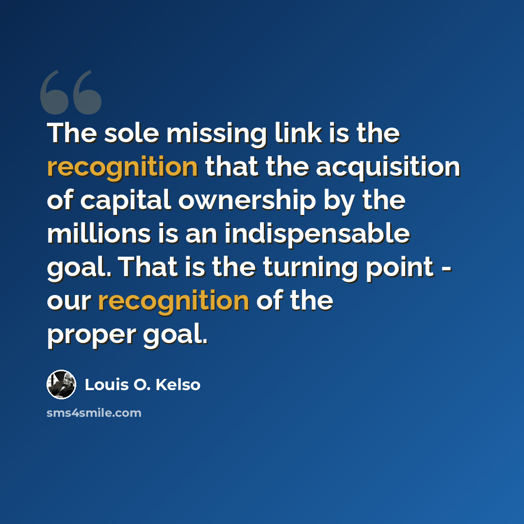 “The sole missing link is the recognition that the acquisition of capital ownership by the millions is an indispensable goal. That is the turning point - our recognition of the proper goal.” quote by Louis O. Kelso