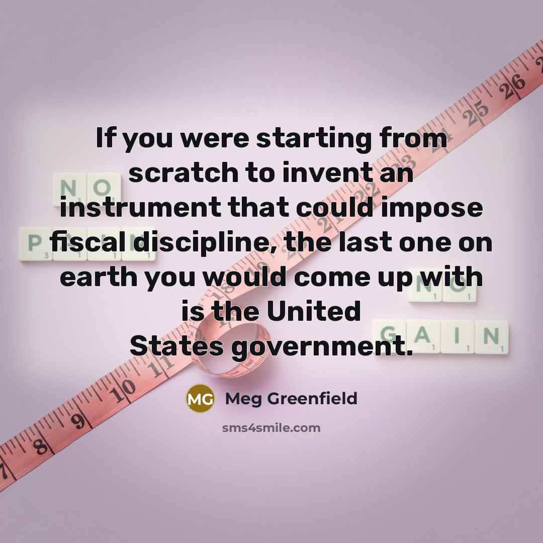 “If you were starting from scratch to invent an instrument that could impose fiscal discipline, the last one on earth you would come up with is the United States government.” quote by Meg Greenfield