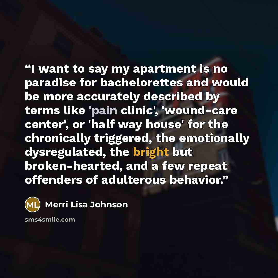 “I want to say my apartment is no paradise for bachelorettes and would be more accurately described by terms like 'pain clinic', 'wound-care center', or 'half way house' for the chronically triggered, the emotionally dysregulated, the bright but broken-hearted, and a few repeat offenders of…” quote by Merri Lisa Johnson