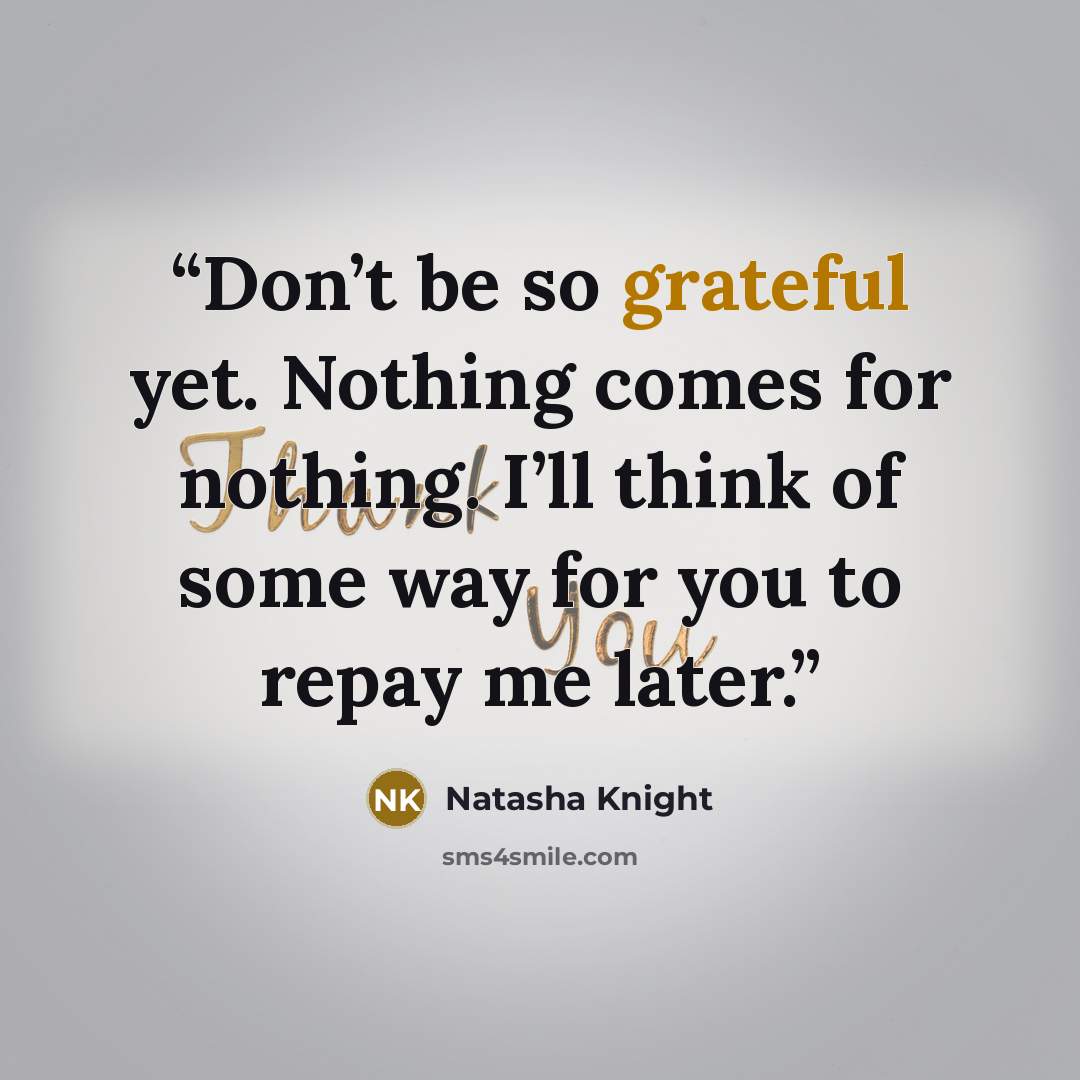 “Don’t be so grateful yet. Nothing comes for nothing. I’ll think of some way for you to repay me later.” quote by Natasha Knight