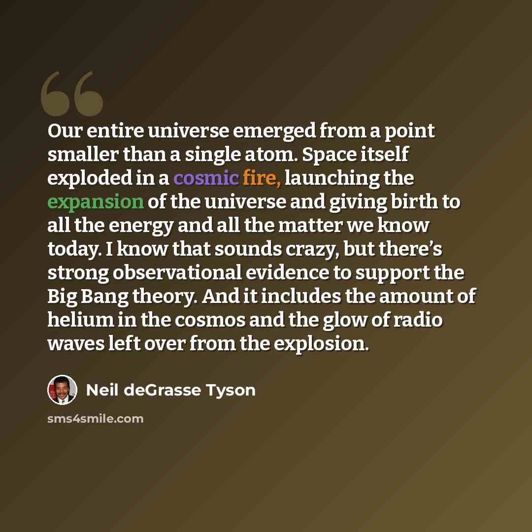 “Our entire universe emerged from a point smaller than a single atom. Space itself exploded in a cosmic fire, launching the expansion of the universe and giving birth to all the energy and all the matter we know today. I know that sounds crazy, but there’s strong observational evidence to support…” quote by Neil deGrasse Tyson