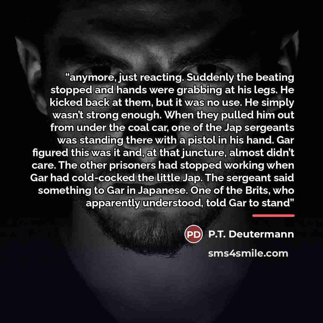 “anymore, just reacting. Suddenly the beating stopped and hands were grabbing at his legs. He kicked back at them, but it was no use. He simply wasn’t strong enough. When they pulled him out from under the coal car, one of the Jap sergeants was standing there with a pistol in his hand. Gar figured…” quote by P.T. Deutermann
