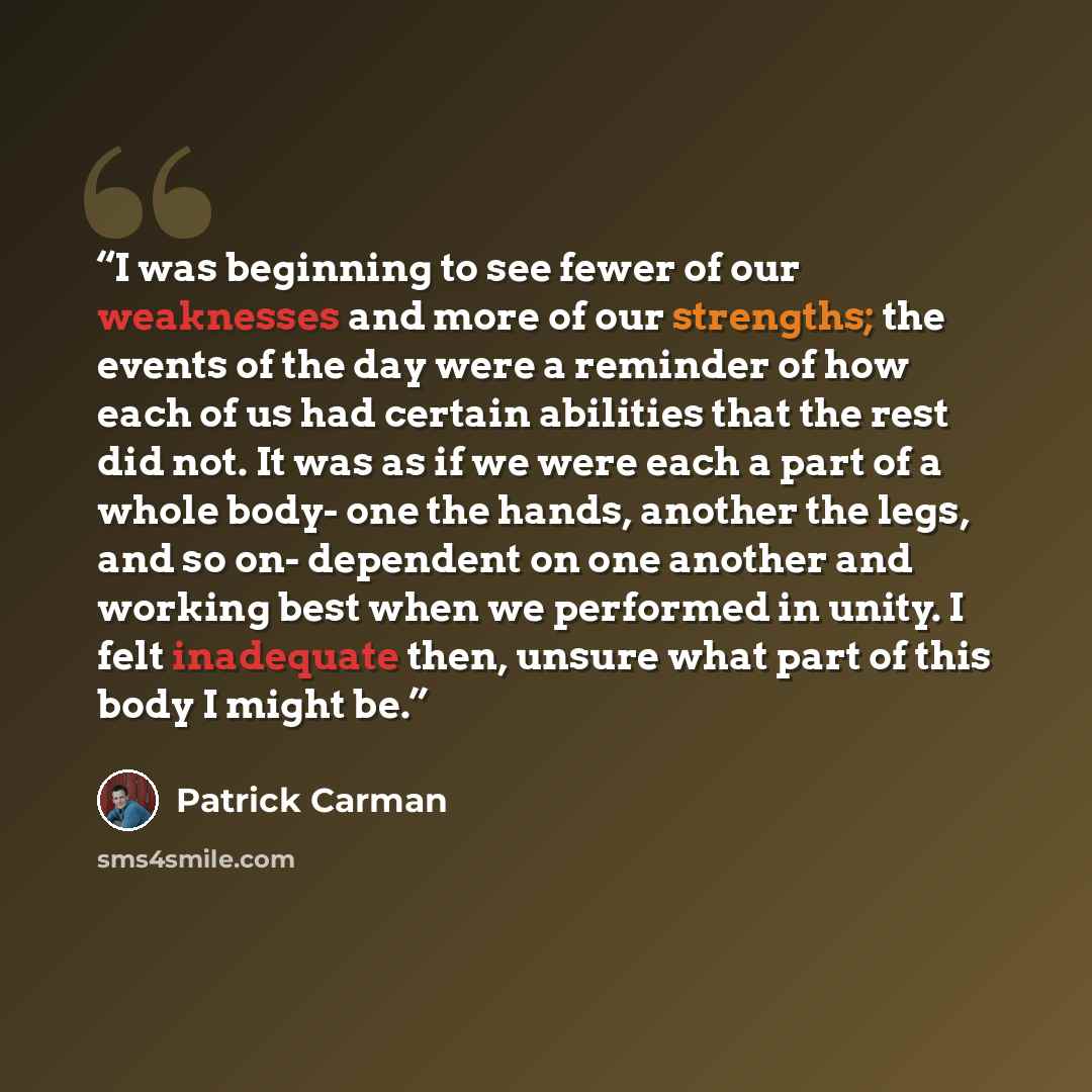 “I was beginning to see fewer of our weaknesses and more of our strengths; the events of the day were a reminder of how each of us had certain abilities that the rest did not. It was as if we were each a part of a whole body- one the hands, another the legs, and so on- dependent on one another and…” quote by Patrick Carman