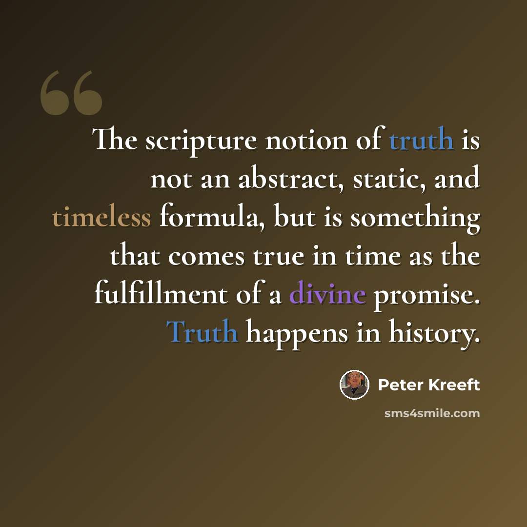 “The scripture notion of truth is not an abstract, static, and timeless formula, but is something that comes true in time as the fulfillment of a divine promise. Truth happens in history.” quote by Peter Kreeft