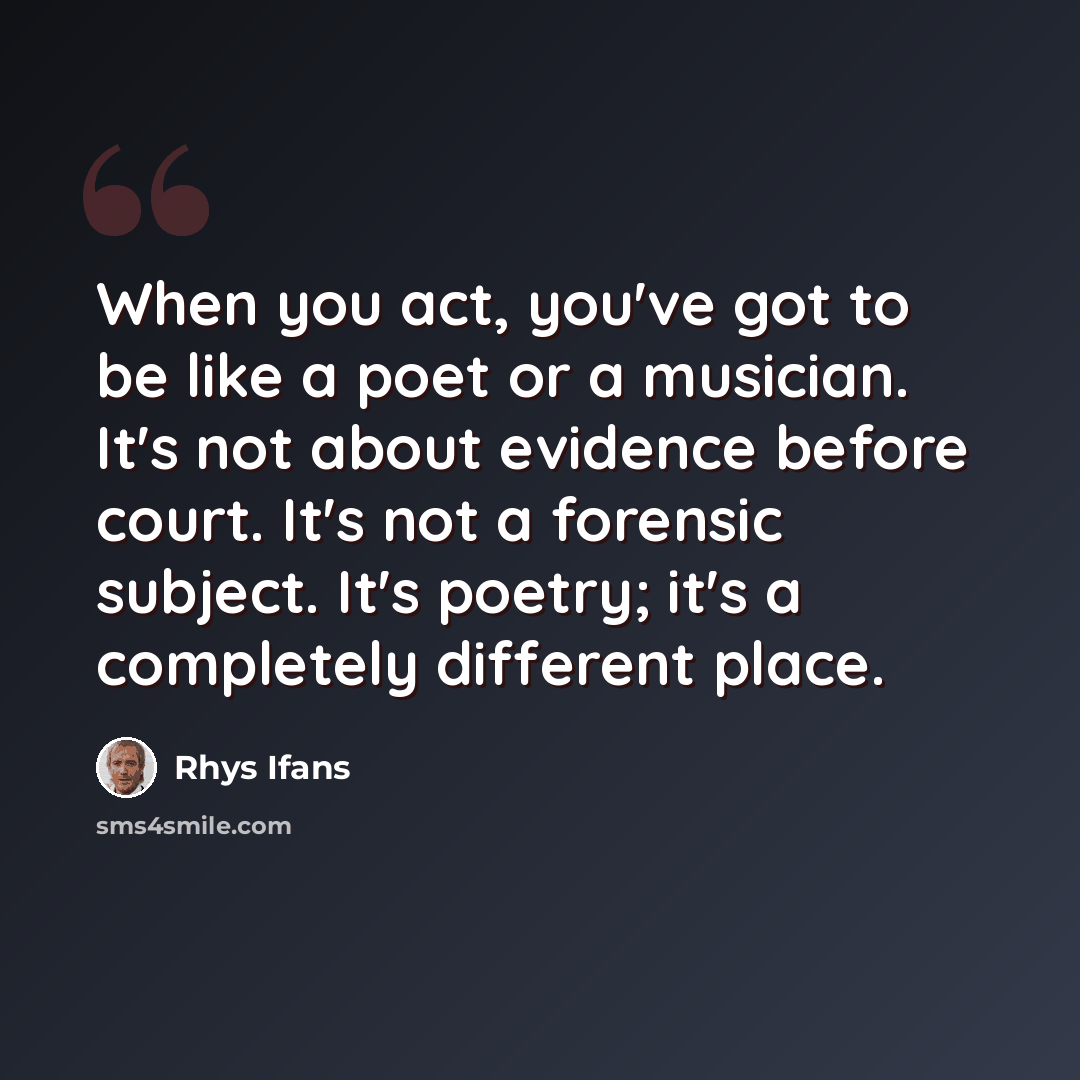 “When you act, you've got to be like a poet or a musician. It's not about evidence before court. It's not a forensic subject. It's poetry; it's a completely different place.” quote by Rhys Ifans