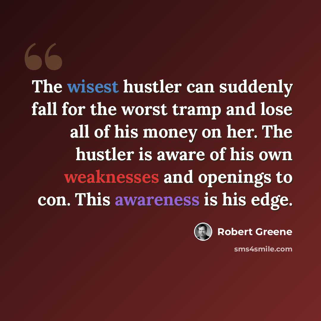 “The wisest hustler can suddenly fall for the worst tramp and lose all of his money on her. The hustler is aware of his own weaknesses and openings to con. This awareness is his edge.” quote by Robert Greene