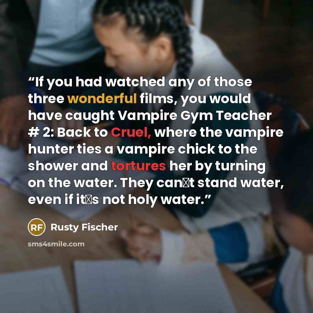 “If you had watched any of those three wonderful films, you would have caught Vampire Gym Teacher # 2: Back to Cruel, where the vampire hunter ties a vampire chick to the shower and tortures her by turning on the water. They can‟t stand water, even if it‟s not holy water.” quote by Rusty Fischer