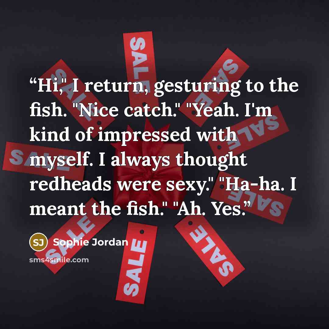 “Hi," I return, gesturing to the fish. "Nice catch." "Yeah. I'm kind of impressed with myself. I always thought redheads were sexy." "Ha-ha. I meant the fish." "Ah. Yes.” quote by Sophie Jordan