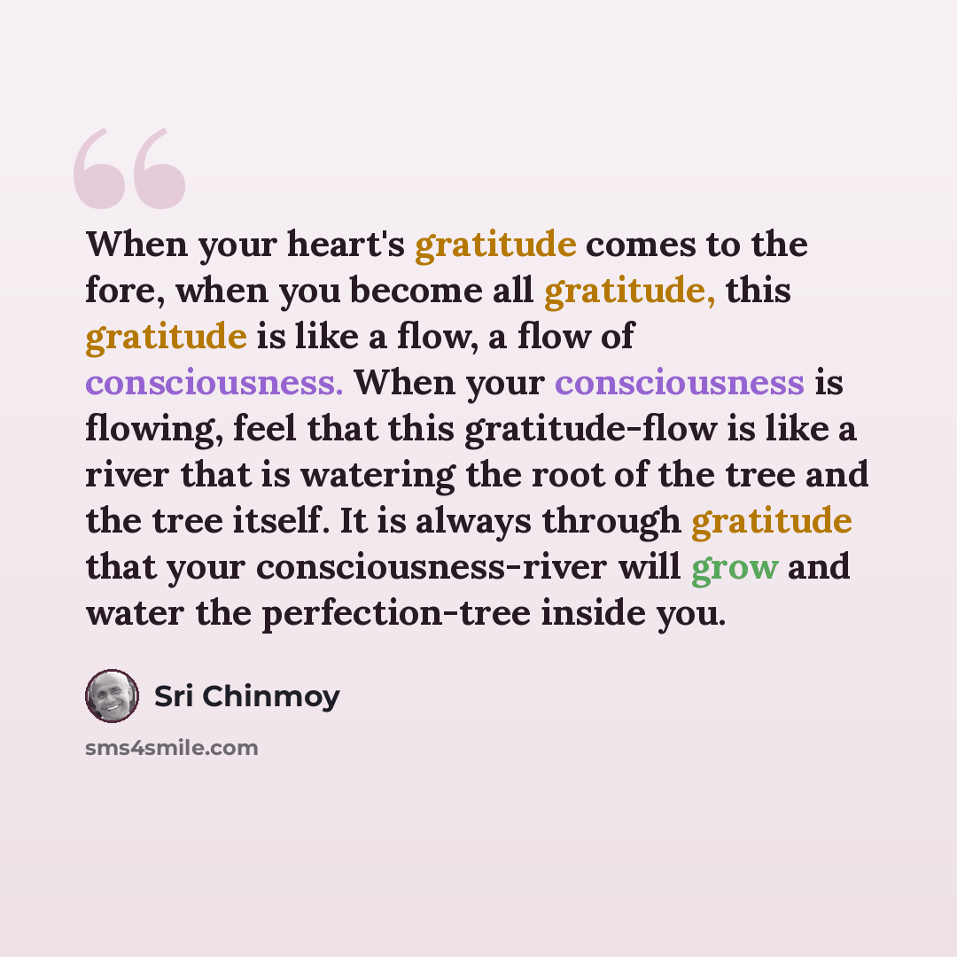 “When your heart's gratitude comes to the fore, when you become all gratitude, this gratitude is like a flow, a flow of consciousness. When your consciousness is flowing, feel that this gratitude-flow is like a river that is watering the root of the tree and the tree itself. It is always through…” quote by Sri Chinmoy