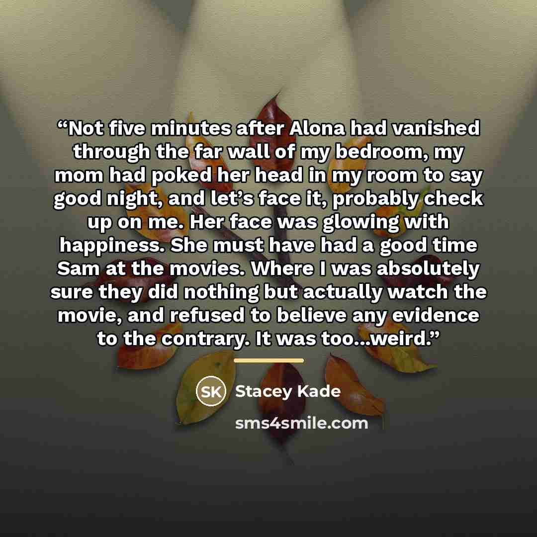 “Not five minutes after Alona had vanished through the far wall of my bedroom, my mom had poked her head in my room to say good night, and let’s face it, probably check up on me. Her face was glowing with happiness. She must have had a good time Sam at the movies. Where I was absolutely sure they…” quote by Stacey Kade