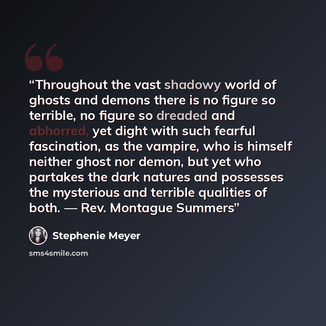 “Throughout the vast shadowy world of ghosts and demons there is no figure so terrible, no figure so dreaded and abhorred, yet dight with such fearful fascination, as the vampire, who is himself neither ghost nor demon, but yet who partakes the dark natures and possesses the mysterious and terrible…” quote by Stephenie Meyer