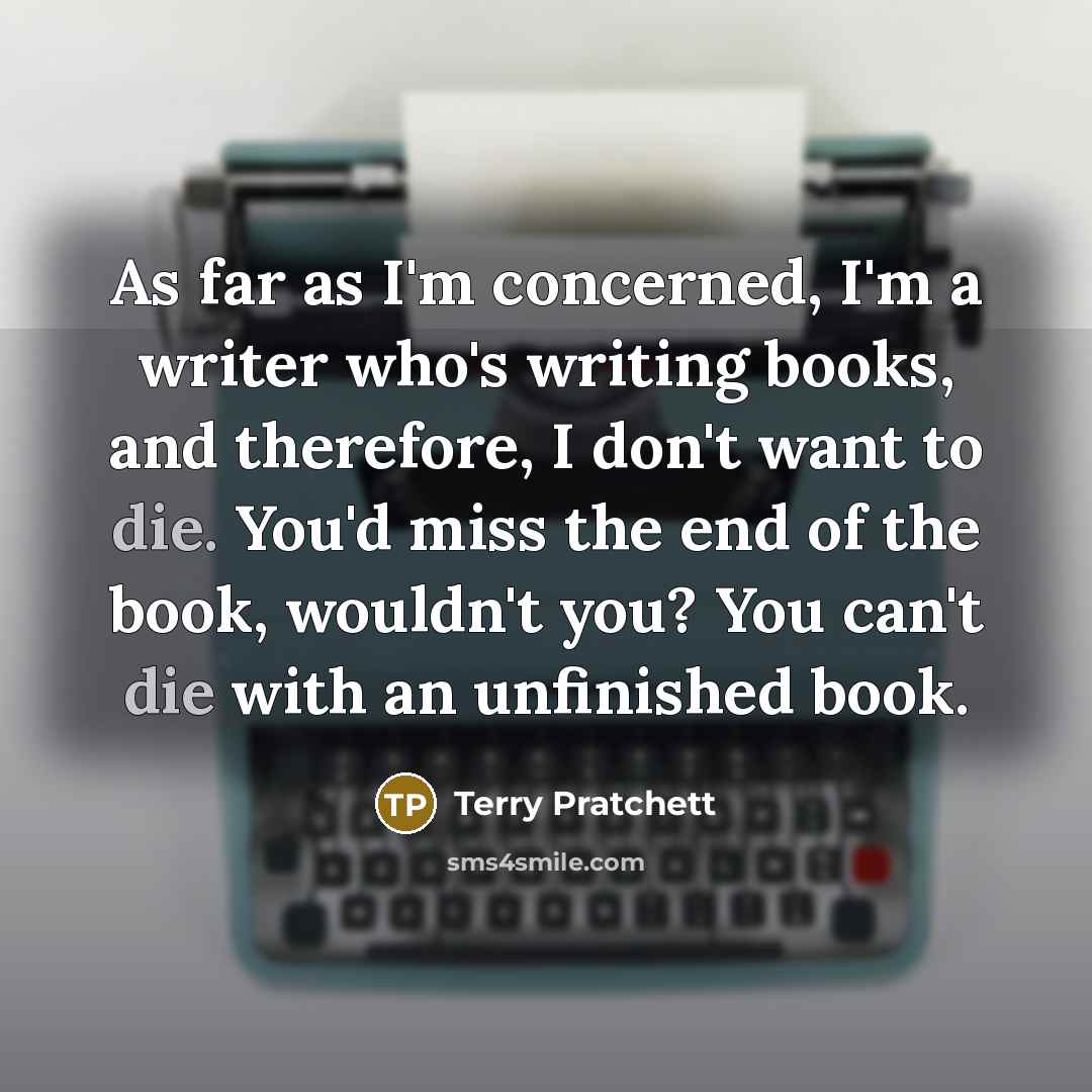 “As far as I'm concerned, I'm a writer who's writing books, and therefore, I don't want to die. You'd miss the end of the book, wouldn't you? You can't die with an unfinished book.” quote by Terry Pratchett