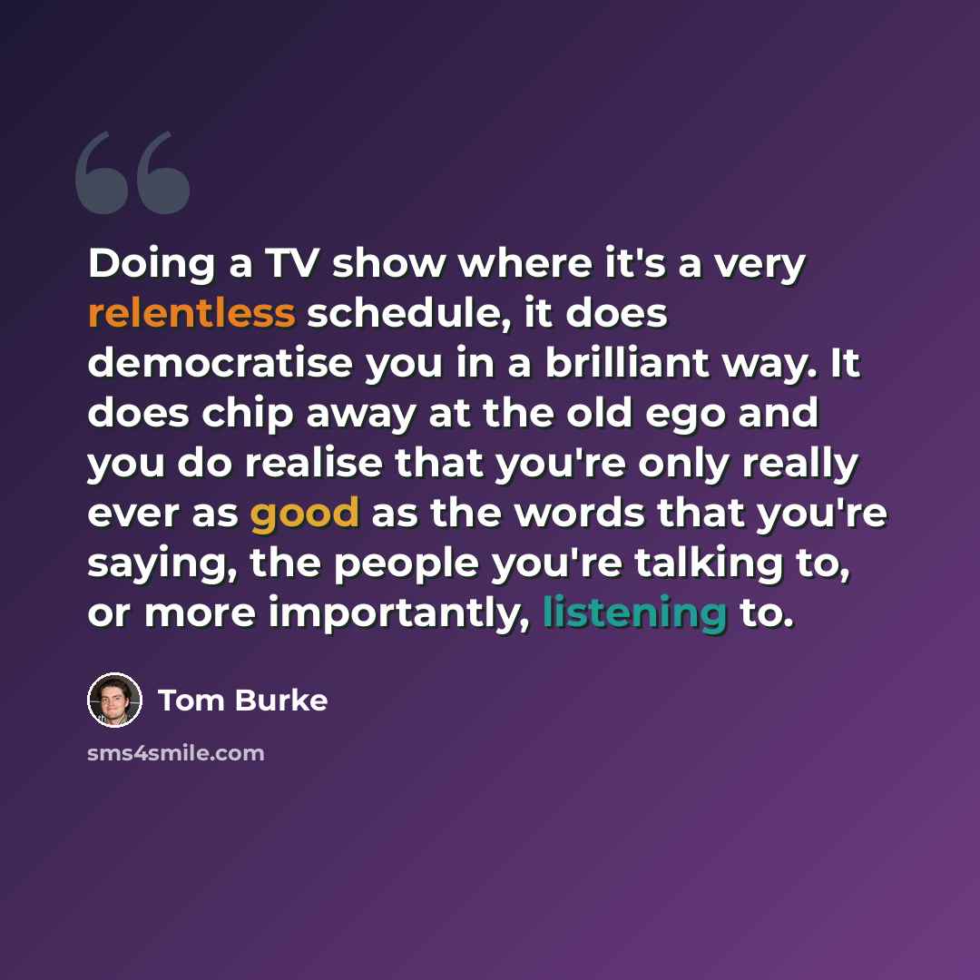 “Doing a TV show where it's a very relentless schedule, it does democratise you in a brilliant way. It does chip away at the old ego and you do realise that you're only really ever as good as the words that you're saying, the people you're talking to, or more importantly, listening to.” quote by Tom Burke
