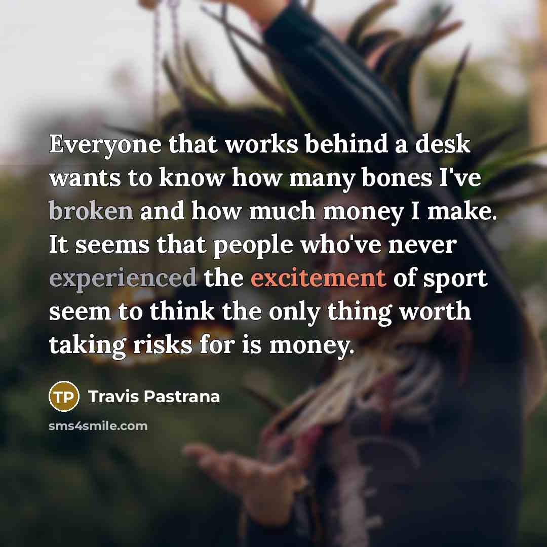 “Everyone that works behind a desk wants to know how many bones I've broken and how much money I make. It seems that people who've never experienced the excitement of sport seem to think the only thing worth taking risks for is money.” quote by Travis Pastrana