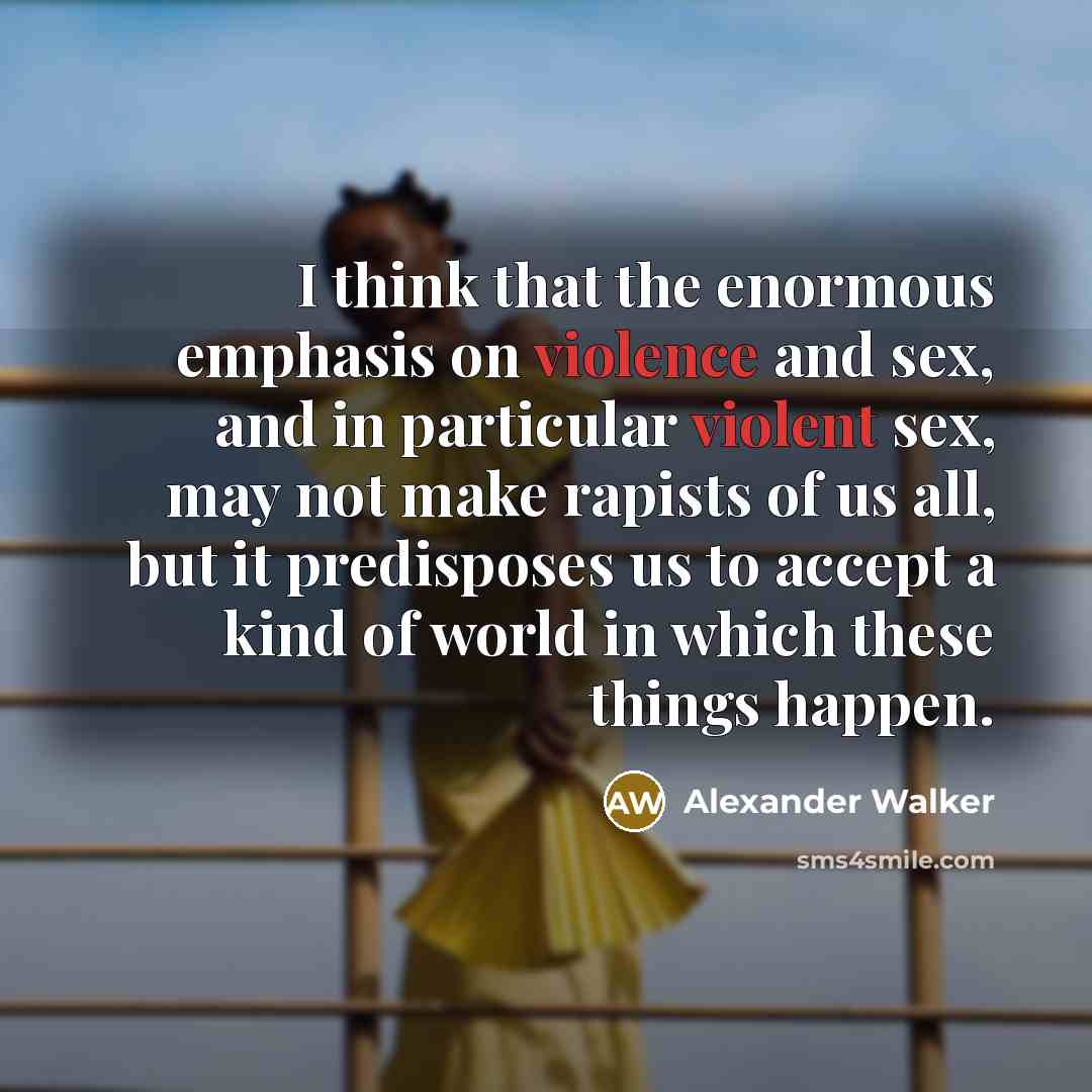 “I think that the enormous emphasis on violence and sex, and in particular violent sex, may not make rapists of us all, but it predisposes us to accept a kind of world in which these things happen.” quote by Alexander Walker