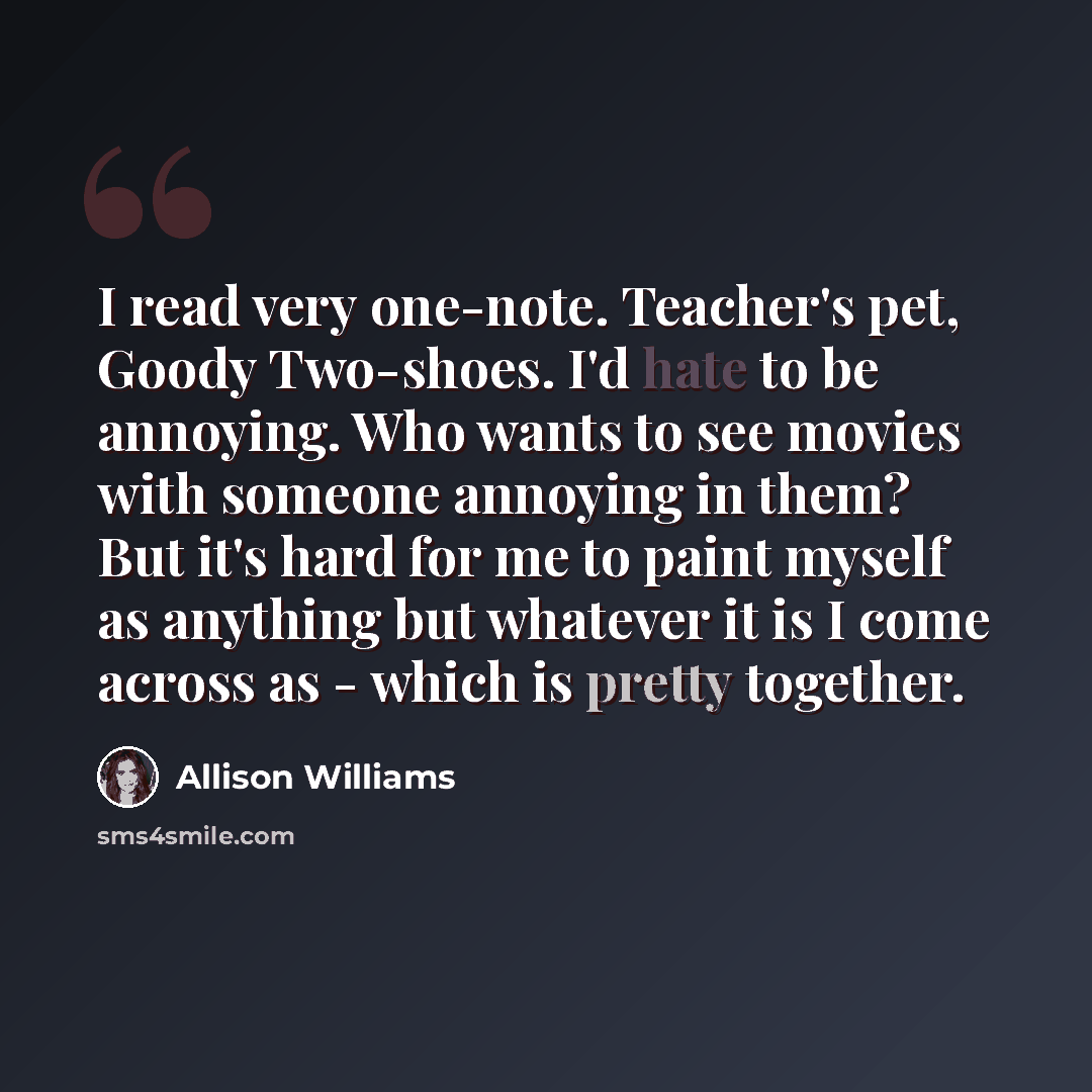 “I read very one-note. Teacher's pet, Goody Two-shoes. I'd hate to be annoying. Who wants to see movies with someone annoying in them? But it's hard for me to paint myself as anything but whatever it is I come across as - which is pretty together.” quote by Allison Williams