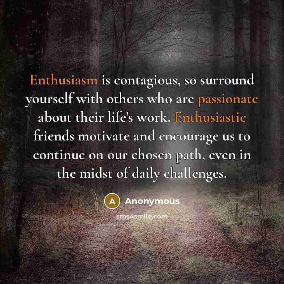 “Enthusiasm is contagious, so surround yourself with others who are passionate about their life's work. Enthusiastic friends motivate and encourage us to continue on our chosen path, even in the midst of daily challenges.” quote by Anonymous